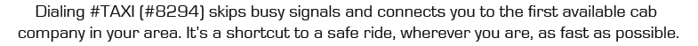 Dialing #TAXI skips busy signals and connects you to the first available cab company in your area. It's a shortcut to a safe ride, wherever you are, as fast as possible.